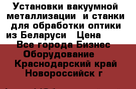 Установки вакуумной металлизации  и станки для обработки оптики из Беларуси › Цена ­ 100 - Все города Бизнес » Оборудование   . Краснодарский край,Новороссийск г.